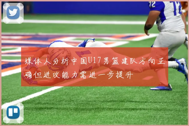 媒体人分析中国U17男篮建队方向正确但进攻能力需进一步提升