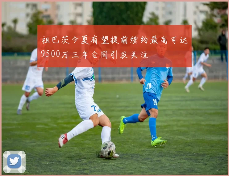 祖巴茨今夏有望提前续约最高可达9500万三年合同引发关注