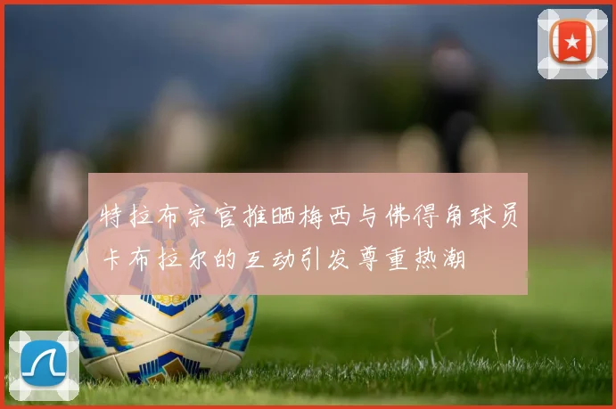 特拉布宗官推晒梅西与佛得角球员卡布拉尔的互动引发尊重热潮