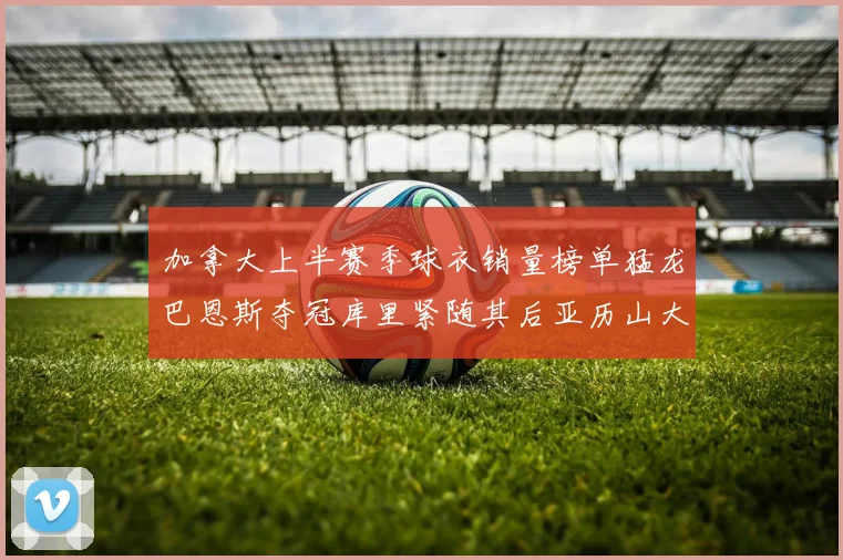 加拿大上半赛季球衣销量榜单猛龙巴恩斯夺冠库里紧随其后亚历山大位列第五