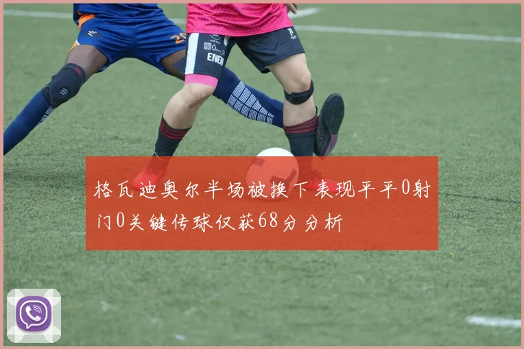 格瓦迪奥尔半场被换下表现平平0射门0关键传球仅获68分分析