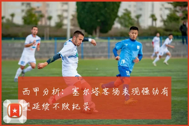 西甲分析：塞尔塔客场表现强劲有望延续不败纪录