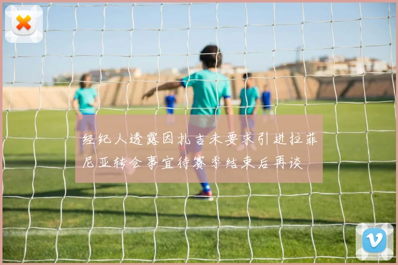 经纪人透露因扎吉未要求引进拉菲尼亚转会事宜待赛季结束后再谈