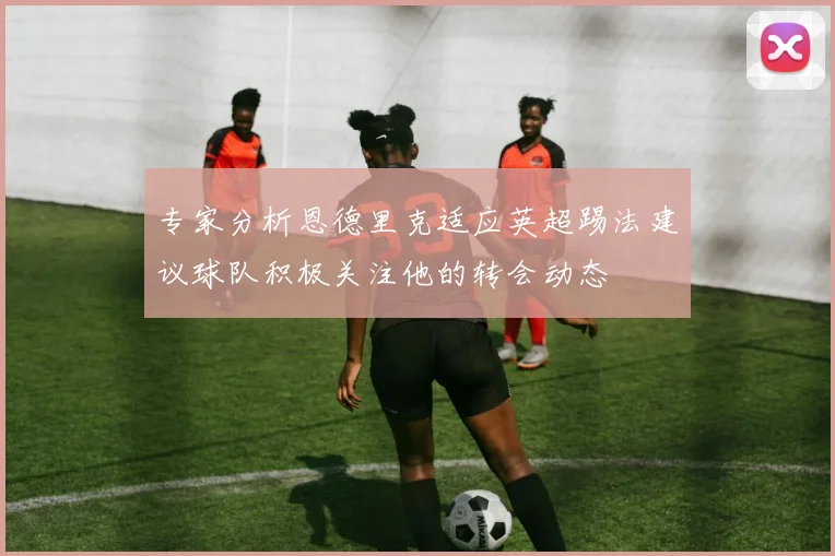 专家分析恩德里克适应英超踢法建议球队积极关注他的转会动态