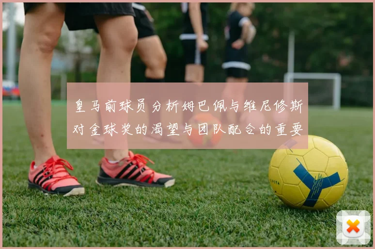 皇马前球员分析姆巴佩与维尼修斯对金球奖的渴望与团队配合的重要性