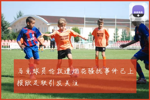 马竞球员伦敦遭烟花骚扰事件已上报欧足联引发关注