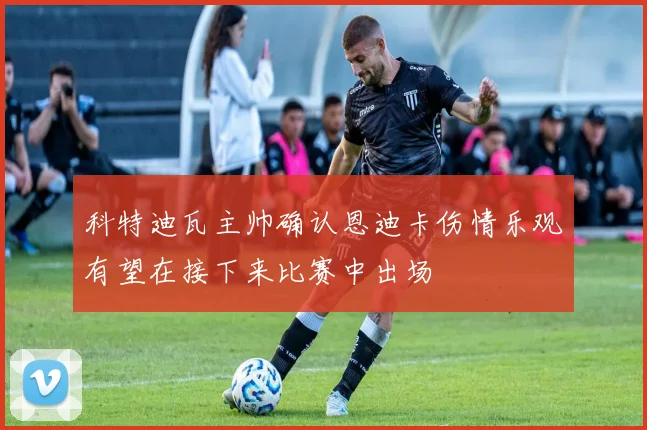 科特迪瓦主帅确认恩迪卡伤情乐观有望在接下来比赛中出场