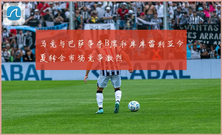 马竞与巴萨争夺B席和库库雷利亚今夏转会市场竞争激烈
